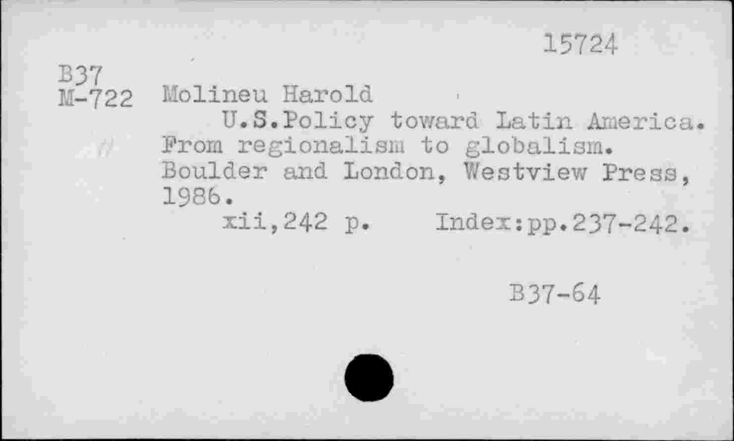 ﻿15724
B37
M-722 Molineu Harold
U.S.Policy toward Latin America. Prom regionalism to globalism. Boulder and London, Westview Press, 1986.
xii,242 p. Index:pp.237-242.
B37-64